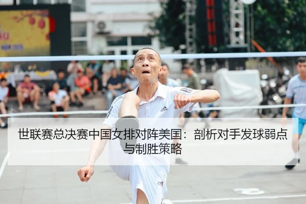 世联赛总决赛中国女排对阵美国：剖析对手发球弱点与制胜策略